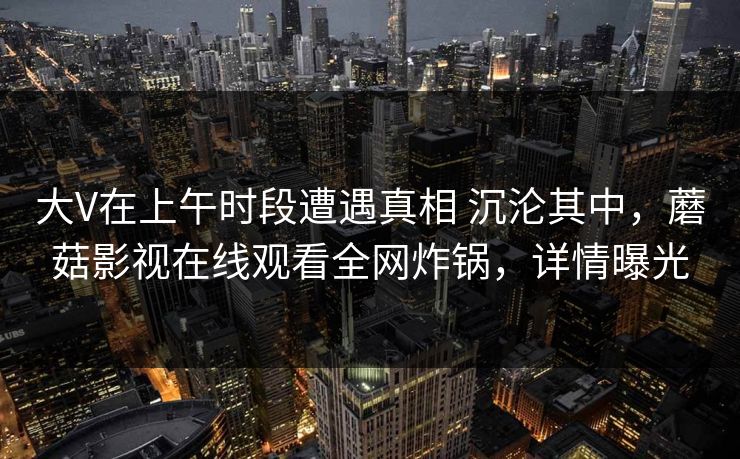大V在上午时段遭遇真相 沉沦其中,蘑菇影视在线观看全网炸锅,详情曝光 大V在上午时段遭遇真相 沉沦其中,蘑菇影视在线观看全网炸锅,详情曝光