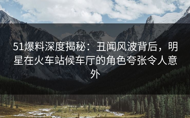 51爆料深度揭秘：丑闻风波背后，明星在火车站候车厅的角色夸张令人意外