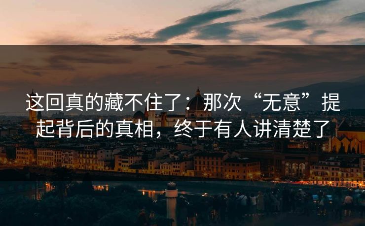 这回真的藏不住了：那次“无意”提起背后的真相，终于有人讲清楚了