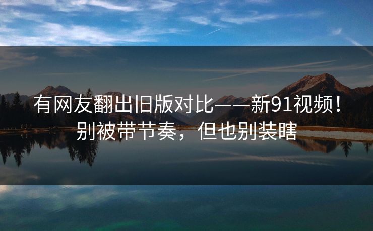 有网友翻出旧版对比——新91视频！别被带节奏，但也别装瞎