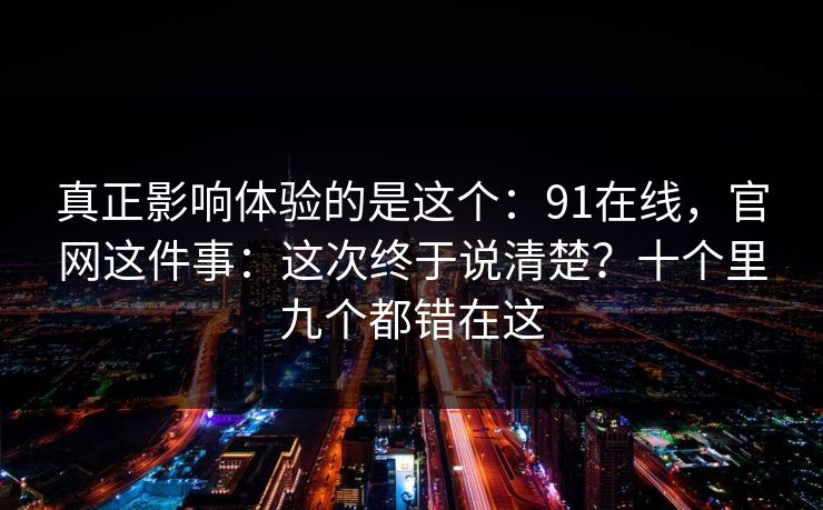 真正影响体验的是这个：91在线，官网这件事：这次终于说清楚？十个里九个都错在这