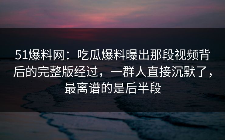 51爆料网：吃瓜爆料曝出那段视频背后的完整版经过，一群人直接沉默了，最离谱的是后半段