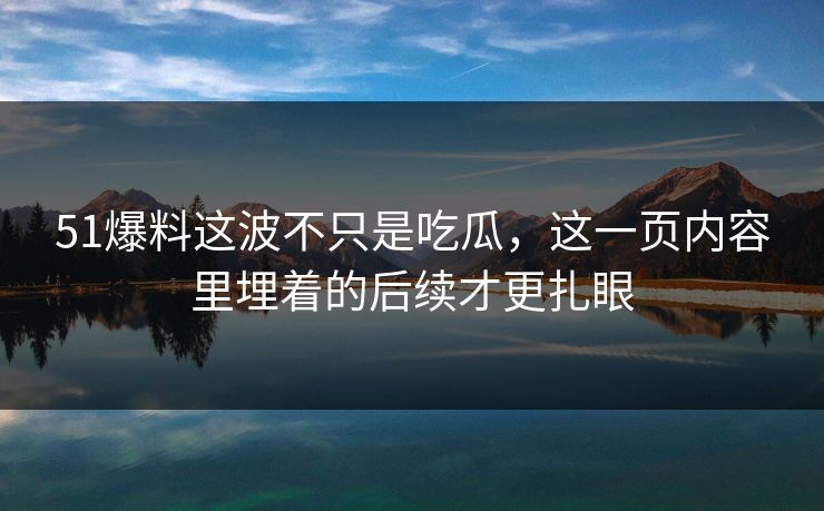 51爆料这波不只是吃瓜，这一页内容里埋着的后续才更扎眼