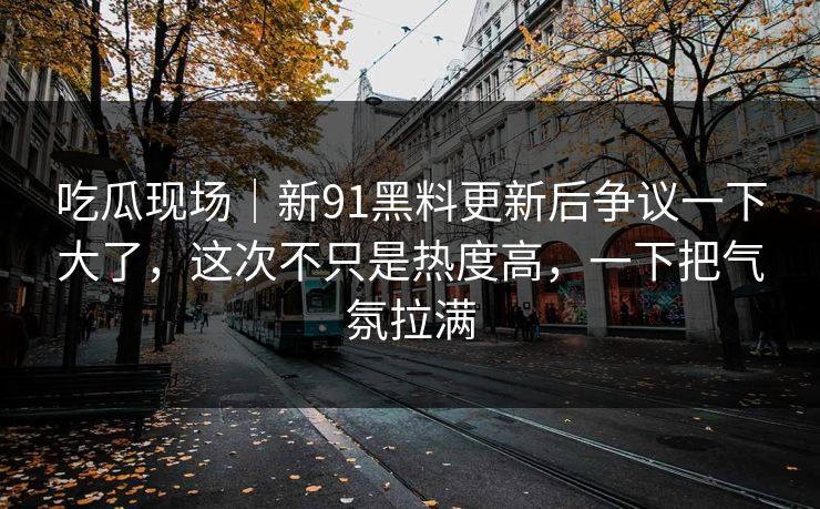 吃瓜现场｜新91黑料更新后争议一下大了，这次不只是热度高，一下把气氛拉满
