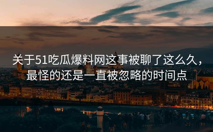 关于51吃瓜爆料网这事被聊了这么久，最怪的还是一直被忽略的时间点